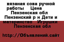 вязаная сова ручной работы  › Цена ­ 300 - Пензенская обл., Пензенский р-н Дети и материнство » Игрушки   . Пензенская обл.